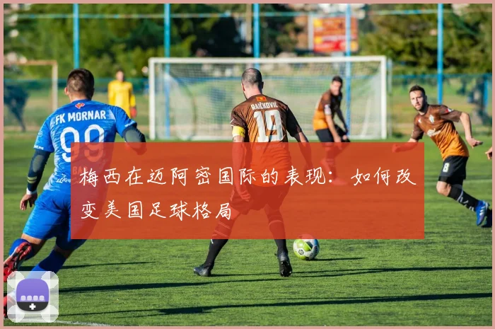 梅西在迈阿密国际的表现：如何改变美国足球格局