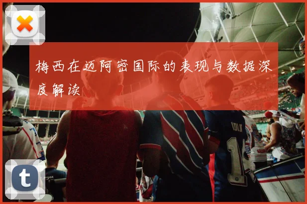 梅西在迈阿密国际的表现与数据深度解读