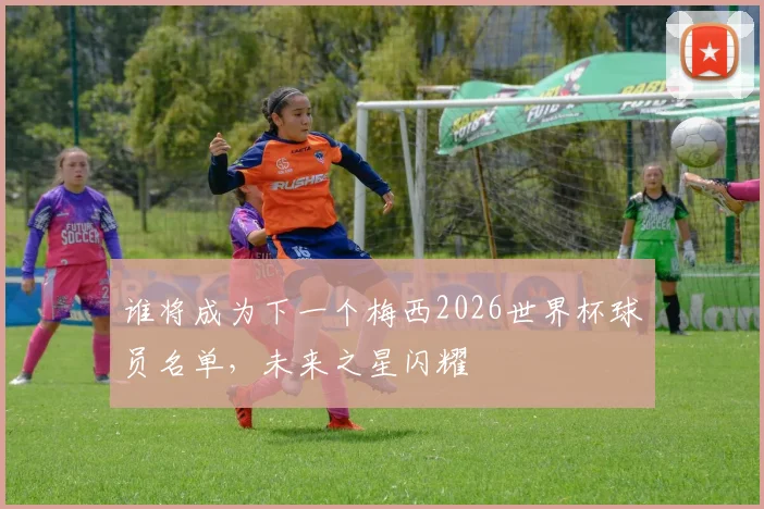 谁将成为下一个梅西2026世界杯球员名单，未来之星闪耀