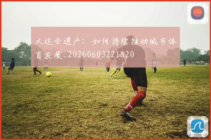 大运会遗产:如何持续推动城市体育发展_20260603221820