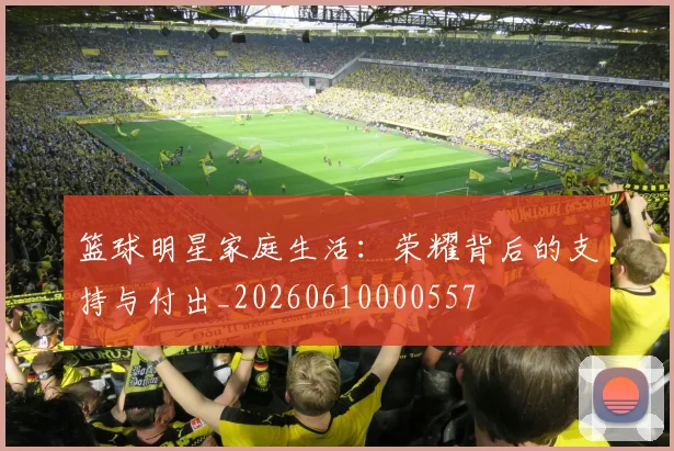 篮球明星家庭生活:荣耀背后的支持与付出_20260610000557