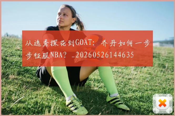 从选秀探花到GOAT:乔丹如何一步步征服NBA?_20260526144635