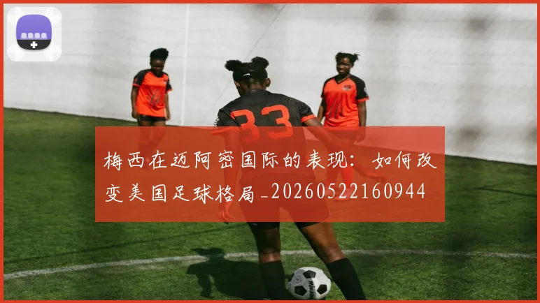梅西在迈阿密国际的表现：如何改变美国足球格局_20260522160944